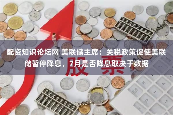 配资知识论坛网 美联储主席：关税政策促使美联储暂停降息，7月是否降息取决于数据
