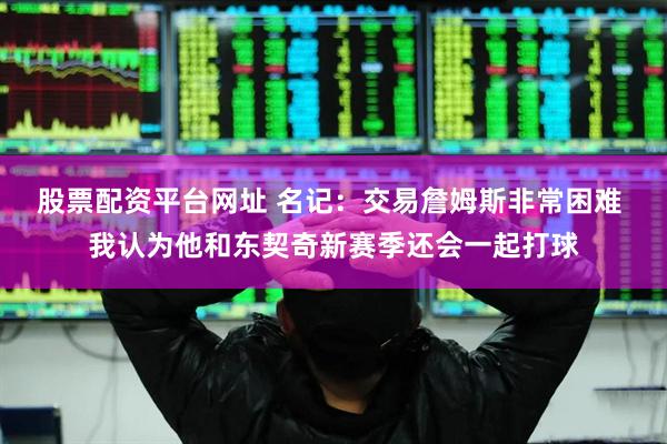 股票配资平台网址 名记：交易詹姆斯非常困难 我认为他和东契奇新赛季还会一起打球