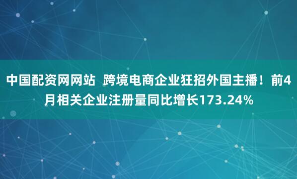 中国配资网网站  跨境电商企业狂招外国主播！前4月相关企业注册量同比增长173.24%