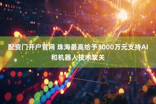 配资门开户官网 珠海最高给予3000万元支持AI和机器人技术攻关