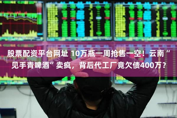 股票配资平台网址 10万瓶一周抢售一空！云南“见手青啤酒”卖疯，背后代工厂竟欠债400万？