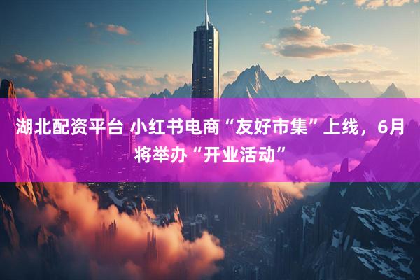 湖北配资平台 小红书电商“友好市集”上线，6月将举办“开业活动”