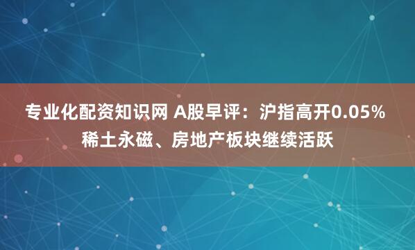 专业化配资知识网 A股早评：沪指高开0.05% 稀土永磁、房地产板块继续活跃