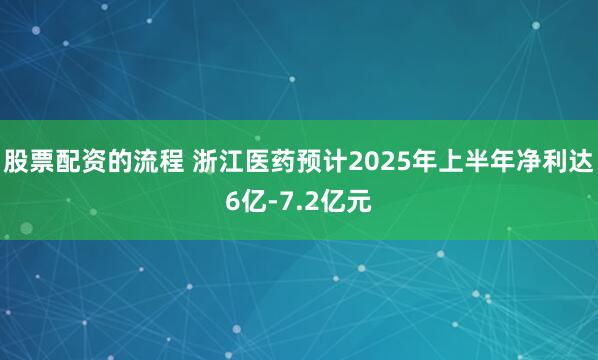 股票配资的流程 浙江医药预计2025年上半年净利达6亿-7.2亿元