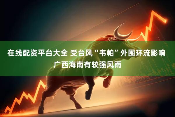 在线配资平台大全 受台风“韦帕”外围环流影响 广西海南有较强风雨