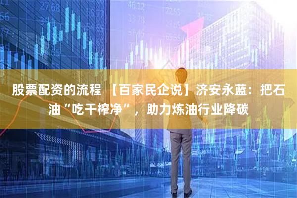 股票配资的流程 【百家民企说】济安永蓝：把石油“吃干榨净”，助力炼油行业降碳