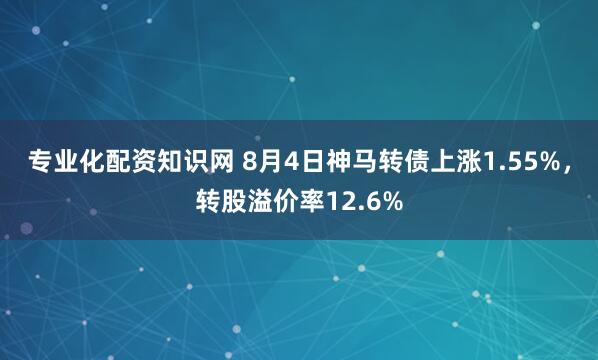 专业化配资知识网 8月4日神马转债上涨1.55%，转股溢价率12.6%