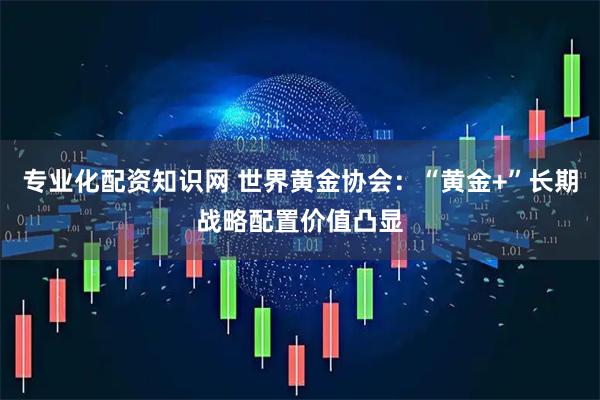 专业化配资知识网 世界黄金协会：“黄金+”长期战略配置价值凸显