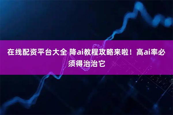 在线配资平台大全 降ai教程攻略来啦！高ai率必须得治治它