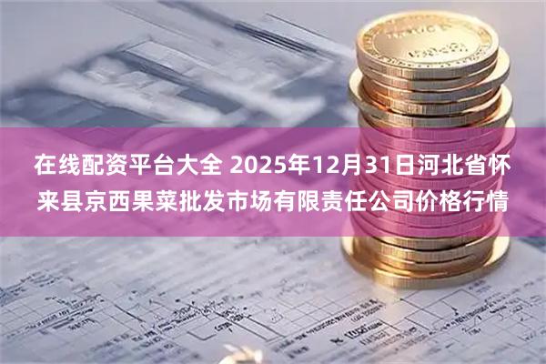 在线配资平台大全 2025年12月31日河北省怀来县京西果菜批发市场有限责任公司价格行情