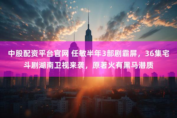 中股配资平台官网 任敏半年3部剧霸屏，36集宅斗剧湖南卫视来袭，原著火有黑马潜质