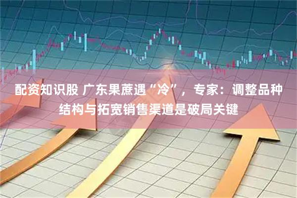 配资知识股 广东果蔗遇“冷”，专家：调整品种结构与拓宽销售渠道是破局关键