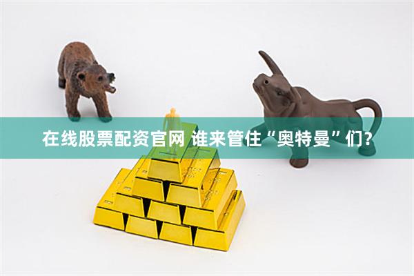 在线股票配资官网 谁来管住“奥特曼”们？