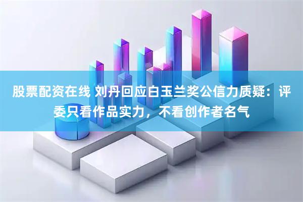 股票配资在线 刘丹回应白玉兰奖公信力质疑：评委只看作品实力，不看创作者名气