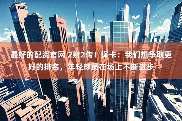 最好的配资官网 2射2传！泽卡：我们想争取更好的排名，年轻球员在场上不断进步