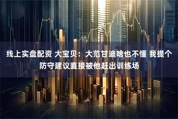 线上实盘配资 大宝贝：大范甘迪啥也不懂 我提个防守建议直接被他赶出训练场